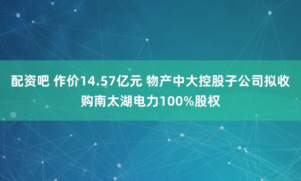 配资吧 作价14.57亿元 物产中大控股子公司拟收购南太湖电力100%股权