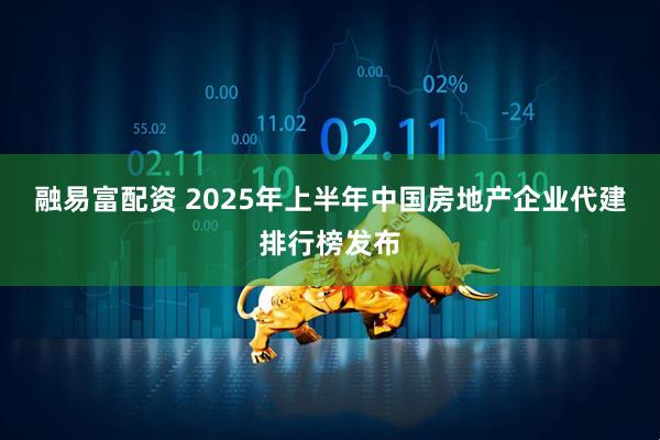 融易富配资 2025年上半年中国房地产企业代建排行榜发布
