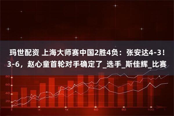 玛世配资 上海大师赛中国2胜4负：张安达4-3！3-6，赵心童首轮对手确定了_选手_斯佳辉_比赛