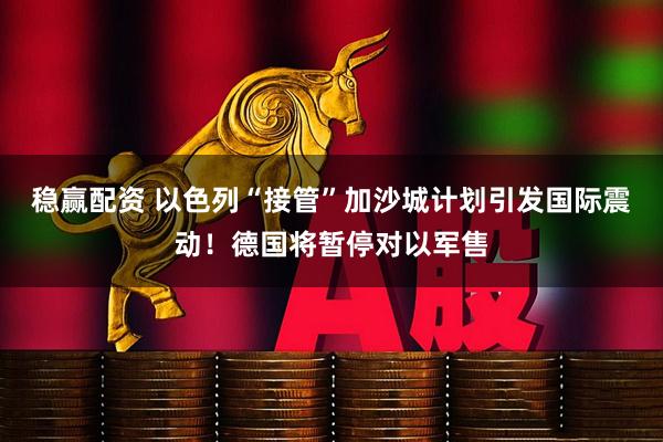 稳赢配资 以色列“接管”加沙城计划引发国际震动！德国将暂停对以军售