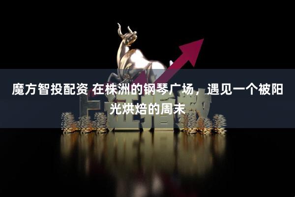 魔方智投配资 在株洲的钢琴广场，遇见一个被阳光烘焙的周末