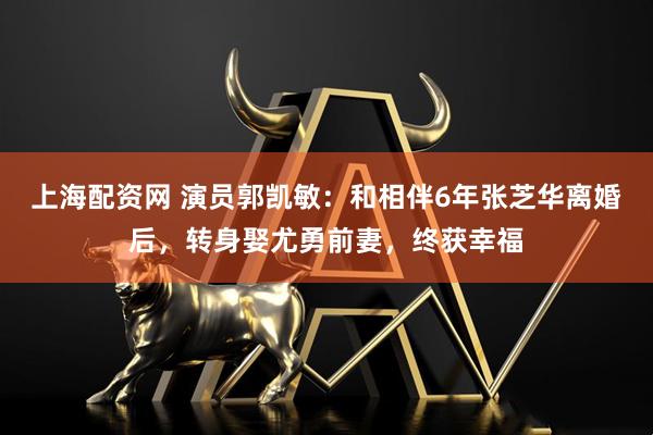 上海配资网 演员郭凯敏：和相伴6年张芝华离婚后，转身娶尤勇前妻，终获幸福