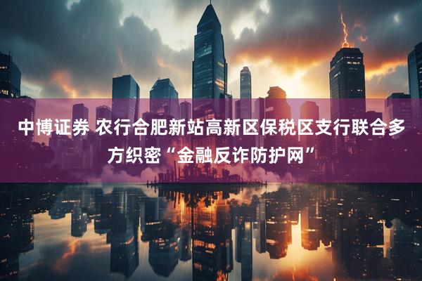 中博证券 农行合肥新站高新区保税区支行联合多方织密“金融反诈防护网”