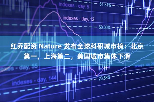 红乔配资 Nature 发布全球科研城市榜：北京第一，上海第二，美国城市集体下滑