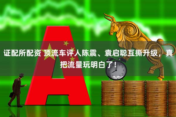 证配所配资 顶流车评人陈震、袁启聪互撕升级，真把流量玩明白了！