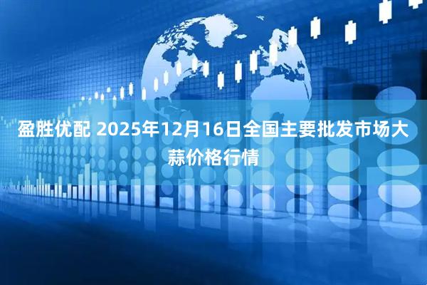 盈胜优配 2025年12月16日全国主要批发市场大蒜价格行情