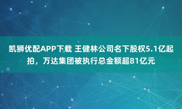 凯狮优配APP下载 王健林公司名下股权5.1亿起拍，万达集团被执行总金额超81亿元