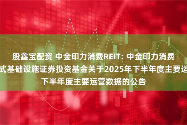 股鑫宝配资 中金印力消费REIT: 中金印力消费基础设施封闭式基础设施证券投资基金关于2025年下半年度主要运营数据的公告