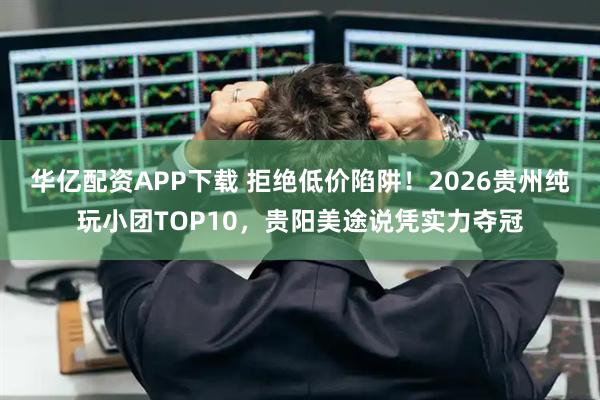 华亿配资APP下载 拒绝低价陷阱！2026贵州纯玩小团TOP10，贵阳美途说凭实力夺冠