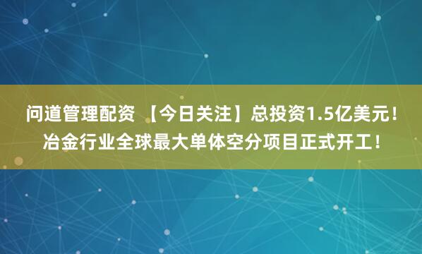 问道管理配资 【今日关注】总投资1.5亿美元！冶金行业全球最大单体空分项目正式开工！