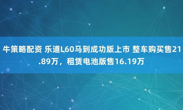 牛策略配资 乐道L60马到成功版上市 整车购买售21.89万，租赁电池版售16.19万