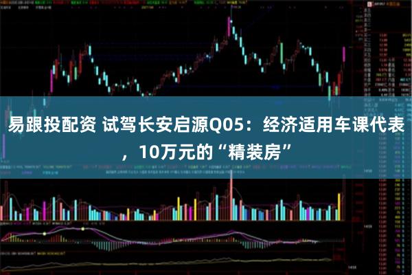 易跟投配资 试驾长安启源Q05：经济适用车课代表，10万元的“精装房”