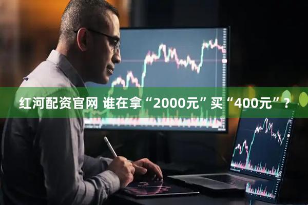 红河配资官网 谁在拿“2000元”买“400元”？